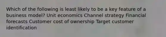 Which of the following is least likely to be a key feature of a business model? Unit economics Channel strategy Financial forecasts Customer cost of ownership Target customer identification