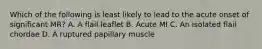 Which of the following is least likely to lead to the acute onset of significant MR? A. A flail leaflet B. Acute MI C. An isolated flail chordae D. A ruptured papillary muscle