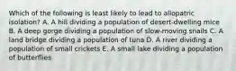 Which of the following is least likely to lead to allopatric isolation? A. A hill dividing a population of desert-dwelling mice B. A deep gorge dividing a population of slow-moving snails C. A land bridge dividing a population of tuna D. A river dividing a population of small crickets E. A small lake dividing a population of butterflies