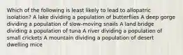 Which of the following is least likely to lead to allopatric isolation? A lake dividing a population of butterflies A deep gorge dividing a population of slow-moving snails A land bridge dividing a population of tuna A river dividing a population of small crickets A mountain dividing a population of desert dwelling mice