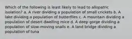 Which of the following is least likely to lead to allopatric isolation? a. A river dividing a population of small crickets b. A lake dividing a population of butterflies c. A mountain dividing a population of desert dwelling mice d. A deep gorge dividing a population of slow-moving snails e. A land bridge dividing a population of tuna