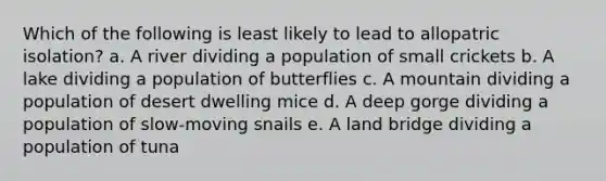 Which of the following is least likely to lead to allopatric isolation? a. A river dividing a population of small crickets b. A lake dividing a population of butterflies c. A mountain dividing a population of desert dwelling mice d. A deep gorge dividing a population of slow-moving snails e. A land bridge dividing a population of tuna