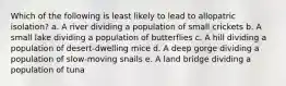 Which of the following is least likely to lead to allopatric isolation? a. A river dividing a population of small crickets b. A small lake dividing a population of butterflies c. A hill dividing a population of desert-dwelling mice d. A deep gorge dividing a population of slow-moving snails e. A land bridge dividing a population of tuna