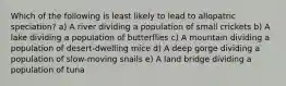 Which of the following is least likely to lead to allopatric speciation? a) A river dividing a population of small crickets b) A lake dividing a population of butterflies c) A mountain dividing a population of desert-dwelling mice d) A deep gorge dividing a population of slow-moving snails e) A land bridge dividing a population of tuna