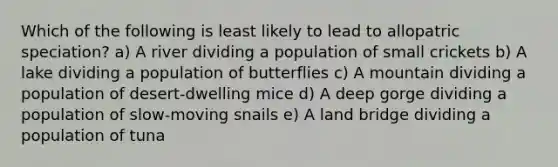 Which of the following is least likely to lead to allopatric speciation? a) A river dividing a population of small crickets b) A lake dividing a population of butterflies c) A mountain dividing a population of desert-dwelling mice d) A deep gorge dividing a population of slow-moving snails e) A land bridge dividing a population of tuna