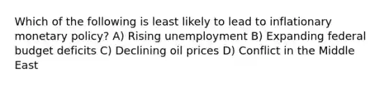 Which of the following is least likely to lead to inflationary monetary policy? A) Rising unemployment B) Expanding federal budget deficits C) Declining oil prices D) Conflict in the Middle East