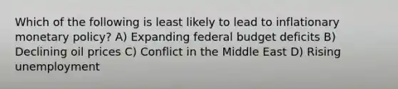 Which of the following is least likely to lead to inflationary monetary policy? A) Expanding federal budget deficits B) Declining oil prices C) Conflict in the Middle East D) Rising unemployment