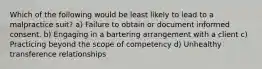 Which of the following would be least likely to lead to a malpractice suit? a) Failure to obtain or document informed consent. b) Engaging in a bartering arrangement with a client c) Practicing beyond the scope of competency d) Unhealthy transference relationships