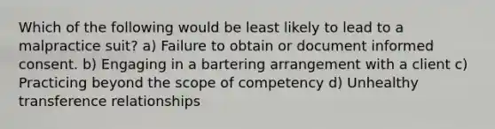 Which of the following would be least likely to lead to a malpractice suit? a) Failure to obtain or document informed consent. b) Engaging in a bartering arrangement with a client c) Practicing beyond the scope of competency d) Unhealthy transference relationships