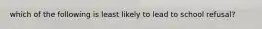 which of the following is least likely to lead to school refusal?