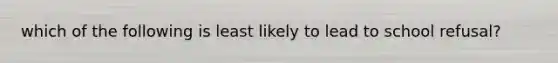 which of the following is least likely to lead to school refusal?