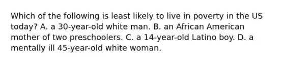 Which of the following is least likely to live in poverty in the US today? A. a 30-year-old white man. B. an African American mother of two preschoolers. C. a 14-year-old Latino boy. D. a mentally ill 45-year-old white woman.