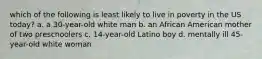 which of the following is least likely to live in poverty in the US today? a. a 30-year-old white man b. an African American mother of two preschoolers c. 14-year-old Latino boy d. mentally ill 45-year-old white woman