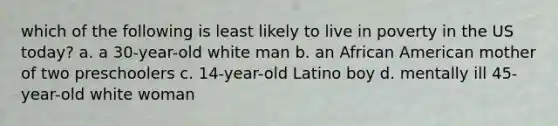 which of the following is least likely to live in poverty in the US today? a. a 30-year-old white man b. an African American mother of two preschoolers c. 14-year-old Latino boy d. mentally ill 45-year-old white woman