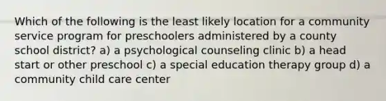 Which of the following is the least likely location for a community service program for preschoolers administered by a county school district? a) a psychological counseling clinic b) a head start or other preschool c) a special education therapy group d) a community child care center