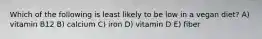 Which of the following is least likely to be low in a vegan diet? A) vitamin B12 B) calcium C) iron D) vitamin D E) fiber