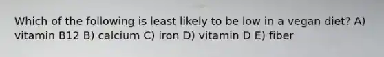 Which of the following is least likely to be low in a vegan diet? A) vitamin B12 B) calcium C) iron D) vitamin D E) fiber