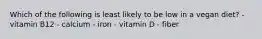 Which of the following is least likely to be low in a vegan diet? - vitamin B12 - calcium - iron - vitamin D - fiber