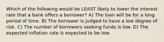 Which of the following would be LEAST likely to lower the interest rate that a bank offers a borrower? A) The loan will be for a long period of time. B) The borrower is judged to have a low degree of risk. C) The number of borrowers seeking funds is low. D) The expected inflation rate is expected to be low.