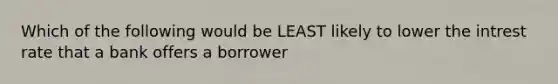 Which of the following would be LEAST likely to lower the intrest rate that a bank offers a borrower