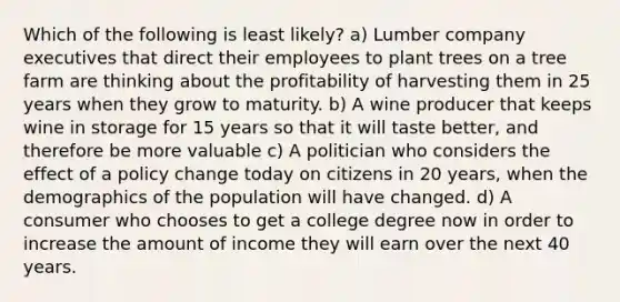 Which of the following is least likely? a) Lumber company executives that direct their employees to plant trees on a tree farm are thinking about the profitability of harvesting them in 25 years when they grow to maturity. b) A wine producer that keeps wine in storage for 15 years so that it will taste better, and therefore be more valuable c) A politician who considers the effect of a policy change today on citizens in 20 years, when the demographics of the population will have changed. d) A consumer who chooses to get a college degree now in order to increase the amount of income they will earn over the next 40 years.