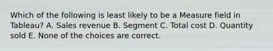 Which of the following is least likely to be a Measure field in Tableau? A. Sales revenue B. Segment C. Total cost D. Quantity sold E. None of the choices are correct.