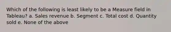 Which of the following is least likely to be a Measure field in Tableau? a. Sales revenue b. Segment c. Total cost d. Quantity sold e. None of the above