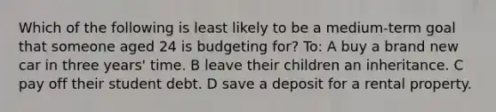 Which of the following is least likely to be a medium-term goal that someone aged 24 is budgeting for? To: A buy a brand new car in three years' time. B leave their children an inheritance. C pay off their student debt. D save a deposit for a rental property.