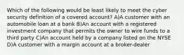 Which of the following would be least likely to meet the cyber security definition of a covered account? A)A customer with an automobile loan at a bank B)An account with a registered investment company that permits the owner to wire funds to a third party C)An account held by a company listed on the NYSE D)A customer with a margin account at a broker-dealer