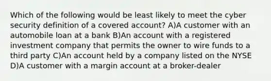 Which of the following would be least likely to meet the cyber security definition of a covered account? A)A customer with an automobile loan at a bank B)An account with a registered investment company that permits the owner to wire funds to a third party C)An account held by a company listed on the NYSE D)A customer with a margin account at a broker-dealer