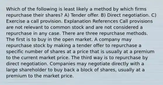 Which of the following is least likely a method by which firms repurchase their shares? A) Tender offer. B) Direct negotiation. C) Exercise a call provision. Explanation References Call provisions are not relevant to common stock and are not considered a repurchase in any case. There are three repurchase methods. The first is to buy in the open market. A company may repurchase stock by making a tender offer to repurchase a specific number of shares at a price that is usually at a premium to the current market price. The third way is to repurchase by direct negotiation. Companies may negotiate directly with a large shareholder to buy back a block of shares, usually at a premium to the market price.