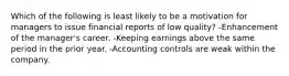 Which of the following is least likely to be a motivation for managers to issue financial reports of low quality? -Enhancement of the manager's career. -Keeping earnings above the same period in the prior year. -Accounting controls are weak within the company.