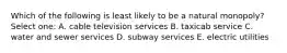 Which of the following is least likely to be a natural monopoly? Select one: A. cable television services B. taxicab service C. water and sewer services D. subway services E. electric utilities