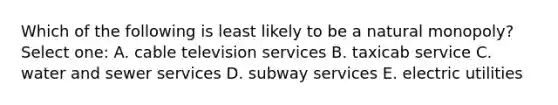 Which of the following is least likely to be a natural monopoly? Select one: A. cable television services B. taxicab service C. water and sewer services D. subway services E. electric utilities