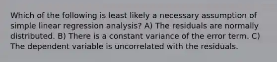 Which of the following is least likely a necessary assumption of simple linear regression analysis? A) The residuals are normally distributed. B) There is a constant variance of the error term. C) The dependent variable is uncorrelated with the residuals.