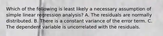 Which of the following is least likely a necessary assumption of simple linear regression analysis? A. The residuals are normally distributed. B. There is a constant variance of the error term. C. The dependent variable is uncorrelated with the residuals.