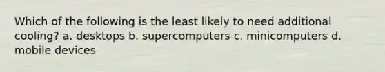 Which of the following is the least likely to need additional cooling? a. desktops b. supercomputers c. minicomputers d. mobile devices