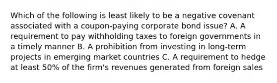 Which of the following is least likely to be a negative covenant associated with a coupon-paying corporate bond issue? A. A requirement to pay withholding taxes to foreign governments in a timely manner B. A prohibition from investing in long-term projects in emerging market countries C. A requirement to hedge at least 50% of the firm's revenues generated from foreign sales