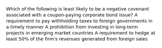 Which of the following is least likely to be a negative covenant associated with a coupon-paying corporate bond issue? A requirement to pay withholding taxes to foreign governments in a timely manner A prohibition from investing in long-term projects in emerging market countries A requirement to hedge at least 50% of the firm's revenues generated from foreign sales