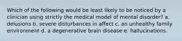 Which of the following would be least likely to be noticed by a clinician using strictly the medical model of mental disorder? a. delusions b. severe disturbances in affect c. an unhealthy family environment d. a degenerative brain disease e. hallucinations.