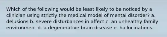 Which of the following would be least likely to be noticed by a clinician using strictly the medical model of mental disorder? a. delusions b. severe disturbances in affect c. an unhealthy family environment d. a degenerative brain disease e. hallucinations.