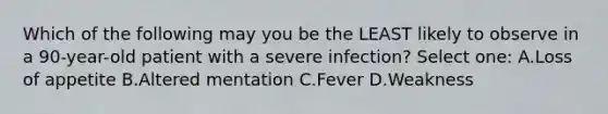 Which of the following may you be the LEAST likely to observe in a 90-year-old patient with a severe infection? Select one: A.Loss of appetite B.Altered mentation C.Fever D.Weakness