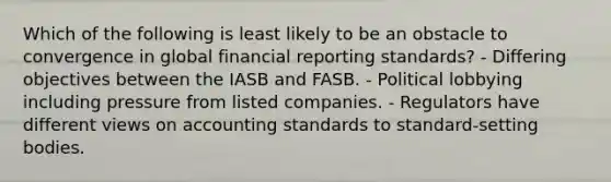 Which of the following is least likely to be an obstacle to convergence in global financial reporting standards? - Differing objectives between the IASB and FASB. - Political lobbying including pressure from listed companies. - Regulators have different views on accounting standards to standard-setting bodies.