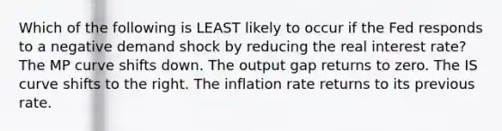 Which of the following is LEAST likely to occur if the Fed responds to a negative demand shock by reducing the real interest rate? The MP curve shifts down. The output gap returns to zero. The IS curve shifts to the right. The inflation rate returns to its previous rate.