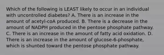 Which of the following is LEAST likely to occur in an individual with uncontrolled diabetes? A. There is an increase in the amount of acetyl-coA produced. B. There is a decrease in the amount of NADPH produced in the pentose phosphate pathway. C. There is an increase in the amount of fatty acid oxidation. D. There is an increase in the amount of glucose-6-phosphate, which is shunted toward the pentose phosphate pathway.