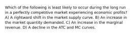 Which of the following is least likely to occur during the long run in a perfectly competitive market experiencing economic profits? A) A rightward shift in the market supply curve. B) An increase in the market quantity demanded. C) An increase in the marginal revenue. D) A decline in the ATC and MC curves.