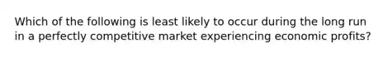 Which of the following is least likely to occur during the long run in a perfectly competitive market experiencing economic profits?