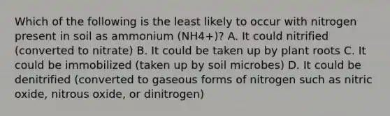 Which of the following is the least likely to occur with nitrogen present in soil as ammonium (NH4+)? A. It could nitrified (converted to nitrate) B. It could be taken up by plant roots C. It could be immobilized (taken up by soil microbes) D. It could be denitrified (converted to gaseous forms of nitrogen such as nitric oxide, nitrous oxide, or dinitrogen)