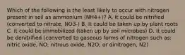 Which of the following is the least likely to occur with nitrogen present in soil as ammonium (NH4+)? A. It could be nitrified (converted to nitrate, NO3-) B. It could be taken up by plant roots C. It could be immobilized (taken up by soil microbes) D. It could be denitrified (converted to gaseous forms of nitrogen such as: nitric oxide, NO; nitrous oxide, N2O; or dinitrogen, N2)