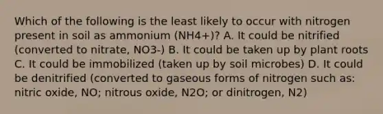 Which of the following is the least likely to occur with nitrogen present in soil as ammonium (NH4+)? A. It could be nitrified (converted to nitrate, NO3-) B. It could be taken up by plant roots C. It could be immobilized (taken up by soil microbes) D. It could be denitrified (converted to gaseous forms of nitrogen such as: nitric oxide, NO; nitrous oxide, N2O; or dinitrogen, N2)